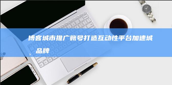 博客城市推广账号：打造互动性平台 加速城市品牌影响力